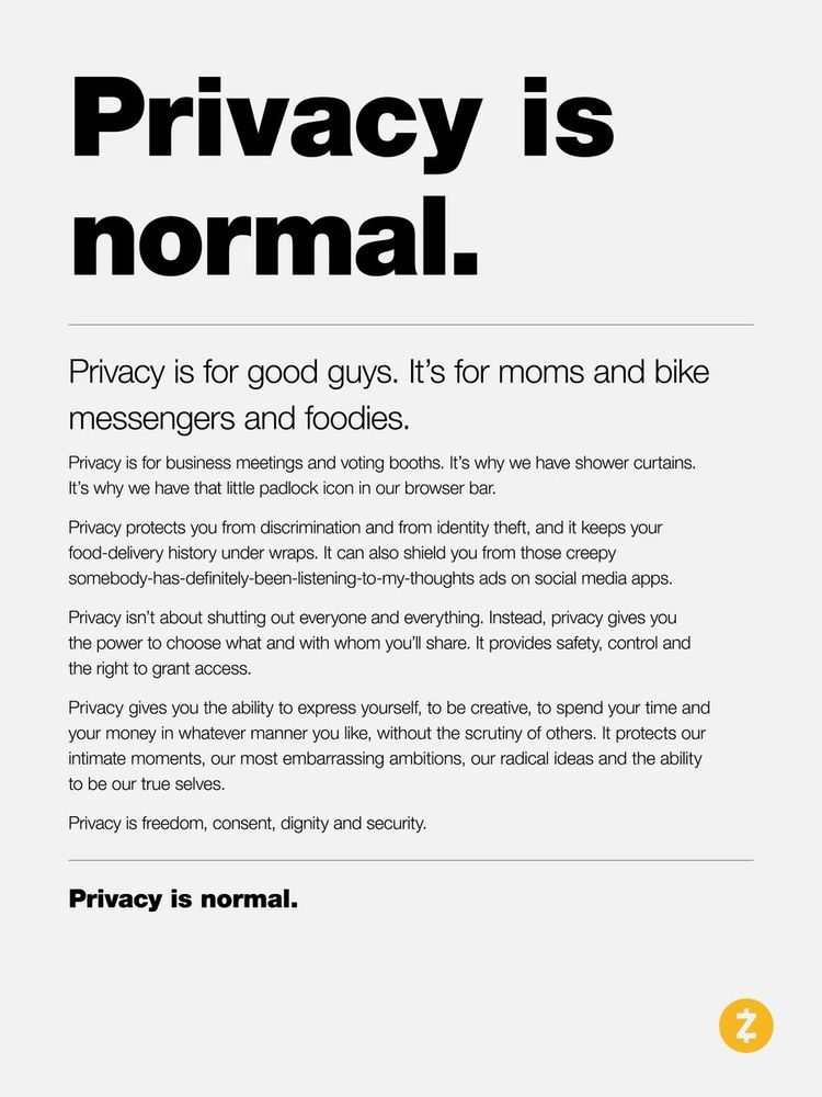 Privacy is normal.

Privacy is for good guys. It's for moms and bike messengers and foodies.

Privacy is for business meetings and voting booths. It's why we have shower curtains. It's why we have that little padlock icon in our browser bar.

Privacy protects you from discrimination and from identity theft, and it keeps your food-delivery history under wraps. It can also shield you from those creepy somebody-has-definitely-been-listening-to-my-thoughts ads on social media apps.

Privacy isn't about shutting out everyone and everything. Instead, privacy gives you the power to choose what and with whom you'll share. It provides safety, control and the right to grant access.

Privacy gives you the ability to express yourself, to be creative, to spend your time and your money in whatever manner you life, without the scrutiny of others. It protects our intimate moments, our most embarrassing ambitions, our radical ideas and the ability to be our true selves.

Privacy is freedom, consent, dignity, and security.

Privacy is normal.