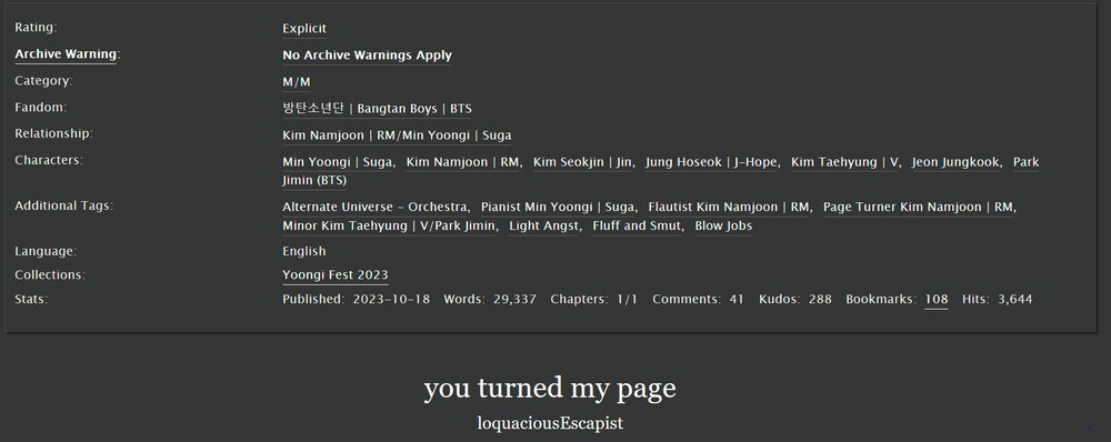 Screenshot of the tags and other data for the fic "you turned my page" on AO3. Info I think one may most want to know before deciding whether to follow the link is that it is rated Explicit and No Archive Warnings Apply. It's a complete, one-chapter fic of nearly 30,000 words, and it's not a/b/o (which I'm only mentioning because I feel like the summary might make some wonder). Also feels important to mention that in this fic, Yoongi is a pianist and Namjoon is a flautist (which means he plays the flute).