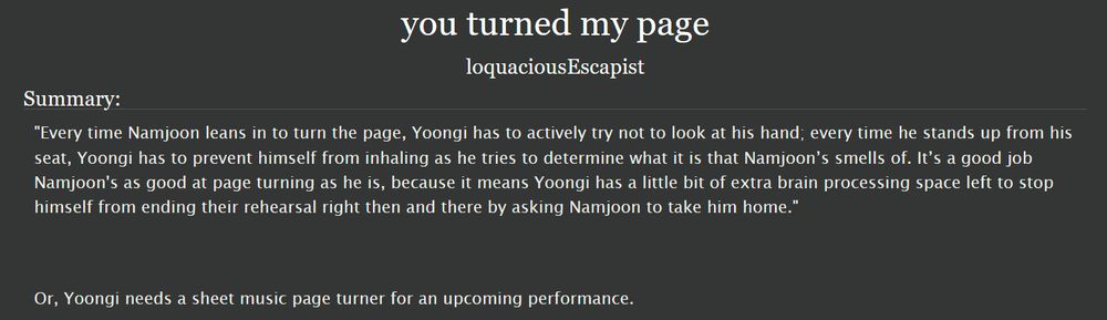 Screenshot of the title, author, and summary of the bts fic "you turned my page" by loquaciousEscapist on Archive Of Our Own. Summary reads: 

"Every time Namjoon leans in to turn the page, Yoongi has to actively try not to look at his hand; every time he stands up from his seat, Yoongi has to prevent himself from inhaling as he tries to determine what it is that Namjoon’s smells of. It’s a good job Namjoon's as good at page turning as he is, because it means Yoongi has a little bit of extra brain processing space left to stop himself from ending their rehearsal right then and there by asking Namjoon to take him home." 

Or, Yoongi needs a sheet music page turner for an upcoming performance.