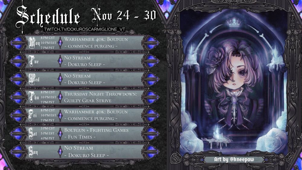 SCHEDULE November 17 - 23

Mon 8 PM CST/10 PM EST/7 PM PST
Warhammer 40k: Boltgun ~ Commence Purging ~

Tue 
No Stream ~ Dokuro Sleep ~
 
Wed 
No Stream ~ Dokuro Sleep ~

Thu 8 PM CST/10 PM EST/7 PM PST 
Thursday Night Throwdown: Guilty Gear Strive

Fri 8 PM CST/10 PM EST/7 PM PST
Warhammer 40k: Boltgun ~ Commence Purging ~

Sat 3 PM CST/5 PM EST/4 PM PST
Boltgun + Fighting Games ~ Fun Times ~

Sun 
No Stream ~ Dokuro Sleep ~