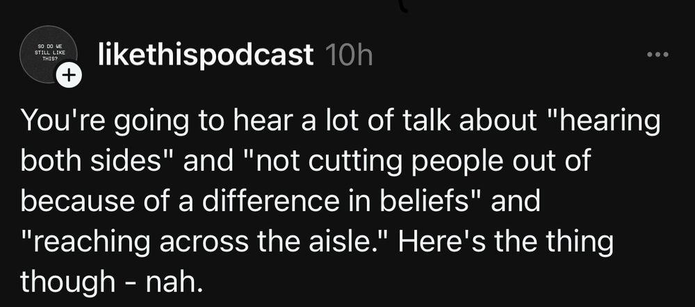 Text from Threads user @likethispodcast:
You’re going to hear a lot of talk about “hearing both sides” and “not cutting people out of because of a difference in beliefs” and “reaching across the aisle.” Here’s the thing though - nah.