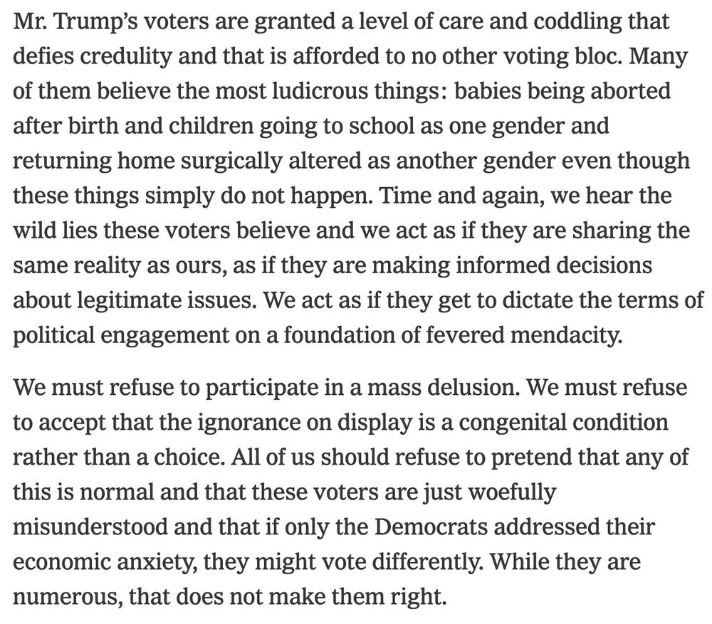 Mr. Trump's voters are granted a level of care and coddling that defies credulity and that is afforded to no other voting bloc. Many of them believe the most ludicrous things: babies being aborted after birth and children going to school as one gender and returning home surgically altered as another gender even though these things simply do not happen. Time and again, we hear the wild lies these voters believe and we act as if they are sharing the same reality as ours, as if they are making informed decisions about legitimate issues. We act as if they get to dictate the terms of political engagement on a foundation of fevered mendacity.

We must refuse to participate in a mass delusion. We must refuse to accept that the ignorance on display is a congenital condition rather than a choice. All of us should refuse to pretend that any of this is normal and that these voters are just woefully misunderstood and that if only the Democrats addressed their economic anxiety, they might vote differently. While they are numerous, that does not make them right.