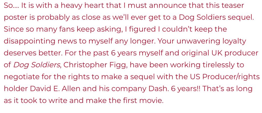 So…. It is with a heavy heart that I must announce that this teaser poster is probably as close as we’ll ever get to a Dog Soldiers sequel. Since so many fans keep asking, I figured I couldn’t keep the disappointing news to myself any longer. Your unwavering loyalty deserves better. For the past 6 years myself and original UK producer of Dog Soldiers, Christopher Figg, have been working tirelessly to negotiate for the rights to make a sequel with the US Producer/rights holder David E. Allen and his company Dash. 6 years!! That’s as long as it took to write and make the first movie.
