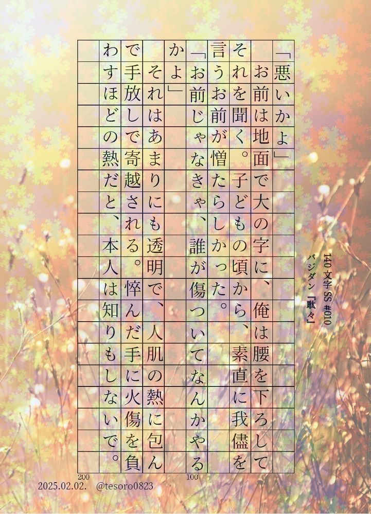 5バジダン、熱を与えてくるくせに、それをわかっていないのがまた憎たらしい
#5VD #バジダン #140文字SS

『駄々』
「悪いかよ」
　お前は地面で大の字に、俺は腰を下ろしてそれを聞く。子どもの頃から、素直に我儘を言うお前が憎たらしかった。
「お前じゃなきゃ、誰が傷ついてなんかやるかよ」
　それはあまりにも透明で、人肌の熱に包んで手放しで寄越される。悴んだ手に火傷を負わすほどの熱だと、本人は知りもしないで。