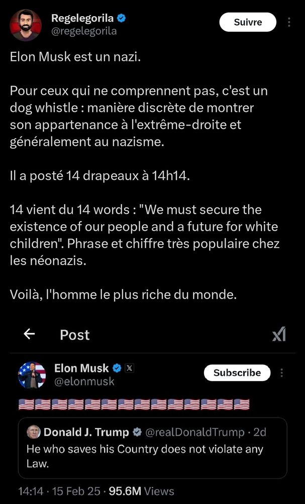 Tweet de

@regelegorila


Elon Musk est un nazi.

Pour ceux qui ne comprennent pas, c'est un dog whistle: manière discrète de montrer son appartenance à l'extrême-droite et généralement au nazisme.

Il a posté 14 drapeaux à 14h14.

14 vient du 14 words: "We must secure the existence of our people and a future for white children". Phrase et chiffre très populaire chez les néonazis.

Voilà, l'homme le plus riche du monde.

"
Elon Musk

@elonmusk

[ 14 drapeaux des usa ]

Donald J. Trump

@realDonaldTrump.

He who saves his Country does not violate any Law. "

14:14 15 Feb 25
