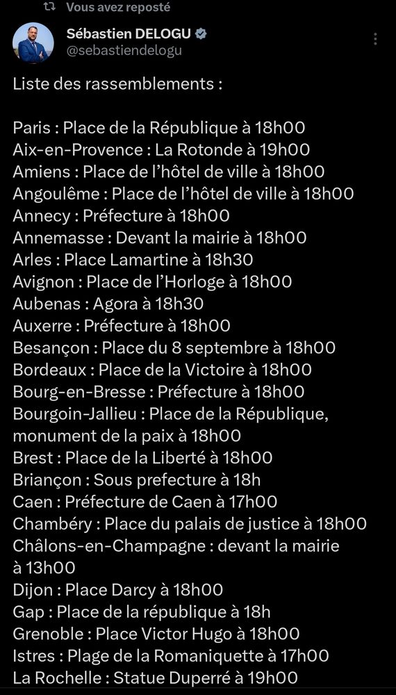 Vous avez reposté

Sébastien DELOGU

@sebastiendelogu

Liste des rassemblements:

Paris: Place de la République à 18h00

Aix-en-Provence: La Rotonde à 19h00

Amiens: Place de l'hôtel de ville à 18h00

Angoulême: Place de l'hôtel de ville à 18h00

Annecy: Préfecture à 18h00

Annemasse: Devant la mairie à 18h00

Arles: Place Lamartine à 18h30

Avignon: Place de l'Horloge à 18h00

Aubenas: Agora à 18h30

Auxerre: Préfecture à 18h00

Besançon: Place du 8 septembre à 18h00

Bordeaux: Place de la Victoire à 18h00

Bourg-en-Bresse: Préfecture à 18h00

Bourgoin-Jallieu: Place de la République,

monument de la paix à 18h00

Brest: Place de la Liberté à 18h00

Briançon: Sous prefecture à 18h

Caen: Préfecture de Caen à 17h00

Chambéry: Place du palais de justice à 18h00

Châlons-en-Champagne: devant la mairie à 13h00

Dijon: Place Darcy à 18h00

Gap: Place de la république à 18h

Grenoble: Place Victor Hugo à 18h00

Istres: Plage de la Romaniquette à 17h00

La Rochelle: Statue Duperré à 19h00