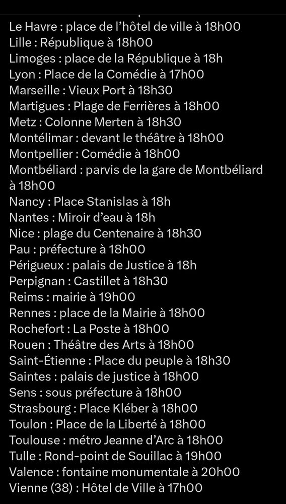 Le Havre: place de l'hôtel de ville à 18h00

Lille: République à 18h00

Limoges: place de la République à 18h

Lyon: Place de la Comédie à 17h00

Marseille: Vieux Port à 18h30

Martigues: Plage de Ferrières à 18h00

Metz: Colonne Merten à 18h30

Montélimar: devant le théâtre à 18h00

Montpellier: Comédie à 18h00

Montbéliard: parvis de la gare de Montbéliard à 18h00

Nancy: Place Stanislas à 18h

Nantes: Miroir d'eau à 18h

Nice: plage du Centenaire à 18h30

Pau: préfecture à 18h00

Périgueux: palais de Justice à 18h

Perpignan: Castillet à 18h30

Reims: mairie à 19h00

Rennes: place de la Mairie à 18h00

Rochefort: La Poste à 18h00

Rouen: Théâtre des Arts à 18h00

Saint-Étienne: Place du peuple à 18h30

Saintes: palais de justice à 18h00

Sens: sous préfecture à 18h00

Strasbourg: Place Kléber à 18h00

Toulon: Place de la Liberté à 18h00

Toulouse: métro Jeanne d'Arc à 18h00

Tulle: Rond-point de Souillac à 19h00

Valence: fontaine monumentale à 20h00

Vienne (38): Hôtel de Ville à 17h00