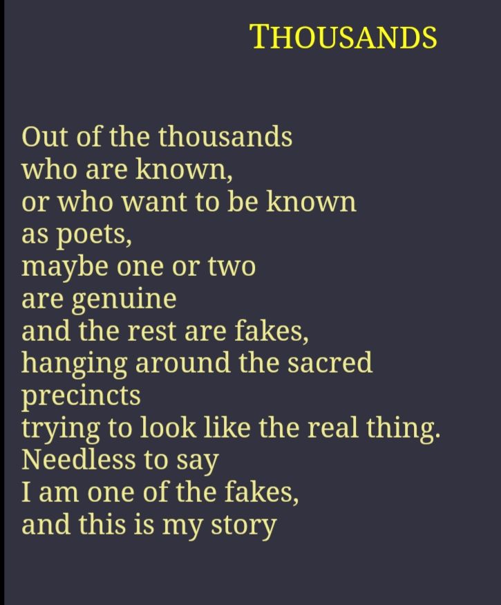 THOUSANDS


Out of the thousands
who are known,
or who want to be known
as poets,
maybe one or two
are genuine
and the rest are fakes,
hanging around the sacred
precincts
trying to look like the real thing.
Needless to say
I am one of the fakes,
and this is my story


(from https://www.leonardcohenfiles.com/thousands.html )
