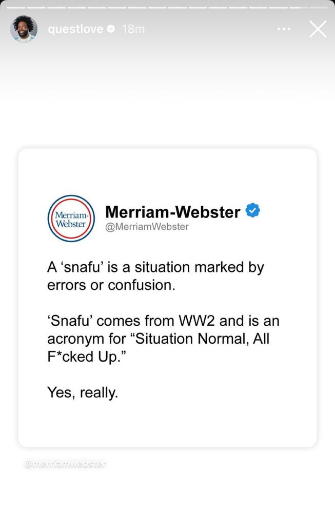 questlove &
18m
Merriam-Webster
Merriam-Webster &
@MerriamWebster
A 'snafu' is a situation marked by errors or confusion.
'Snafu' comes from WW2 and is an acronym for "Situation Normal, All F*cked Up."
Yes, really.
@meria