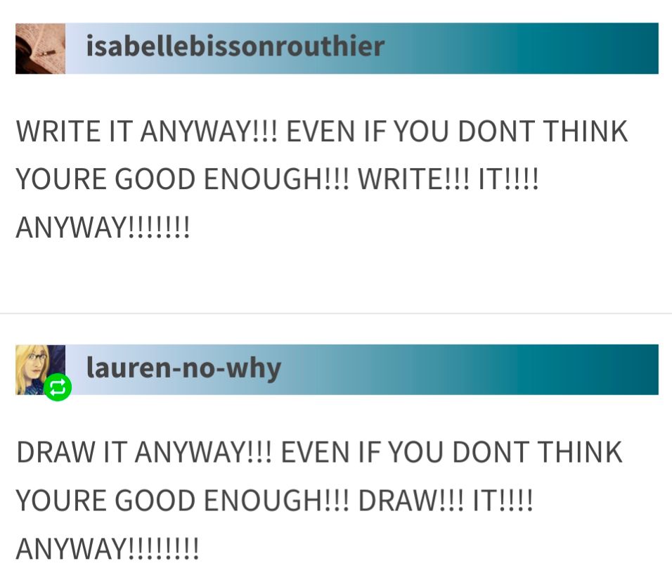 WRITE IT ANYWAY!!! EVEN IF YOU DONT THINK YOURE GOOD ENOUGH!!! WRITE!!! IT!!!! ANYWAY!!!!!!!


DRAW IT ANYWAY!!! EVEN IF YOU DONT THINK YOURE GOOD ENOUGH!!! DRAW!!! IT!!!! ANYWAY!!!!!!!!