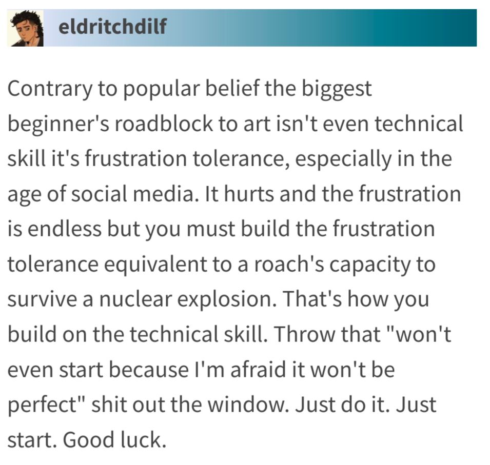 Contrary to popular belief the biggest beginner's roadblock to art isn't even technical skill it's frustration tolerance, especially in the age of social media. It hurts and the frustration is endless but you must build the frustration tolerance equivalent to a roach's capacity to survive a nuclear explosion. That's how you build on the technical skill. Throw that "won't even start because I'm afraid it won't be perfect" shit out the window. Just do it. Just start. Good luck. 