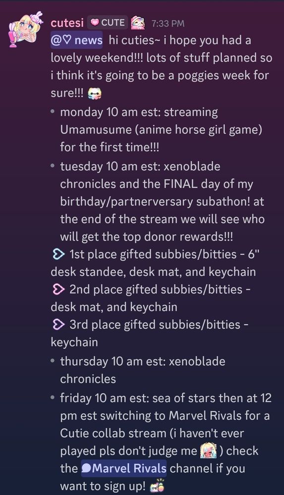 <@&1405022534881116192>  hi cuties~ i hope you had a lovely weekend!!! lots of stuff planned so i think it's going to be a poggies week for sure!!! <a:nodders:1410745831799390349> 
- monday 10 am est: streaming Umamusume (anime horse girl game) for the first time!!!
- tuesday 10 am est: xenoblade chronicles and the FINAL day of my birthday/partnerversary subathon! at the end of the stream we will see who will get the top donor rewards!!! 
<a:heartarrow_blue:1392711897555533965> 1st place gifted subbies/bitties - 6" desk standee, desk mat, and keychain
<a:heartarrow_pink:1389452045928628268> 2nd place gifted subbies/bitties - desk mat, and keychain
<a:heartarrow_purple:1389452054078029996> 3rd place gifted subbies/bitties - keychain
- thursday 10 am est: xenoblade chronicles
- friday 10 am est: sea of stars then at 12 pm est switching to Marvel Rivals for a Cutie collab stream (i haven't ever played pls don't judge me <a:blushies:1407188859909050369> ) check the <#1413707916355047434> channel if you want to sign up! <a:thumbsup:1410744461373472949>