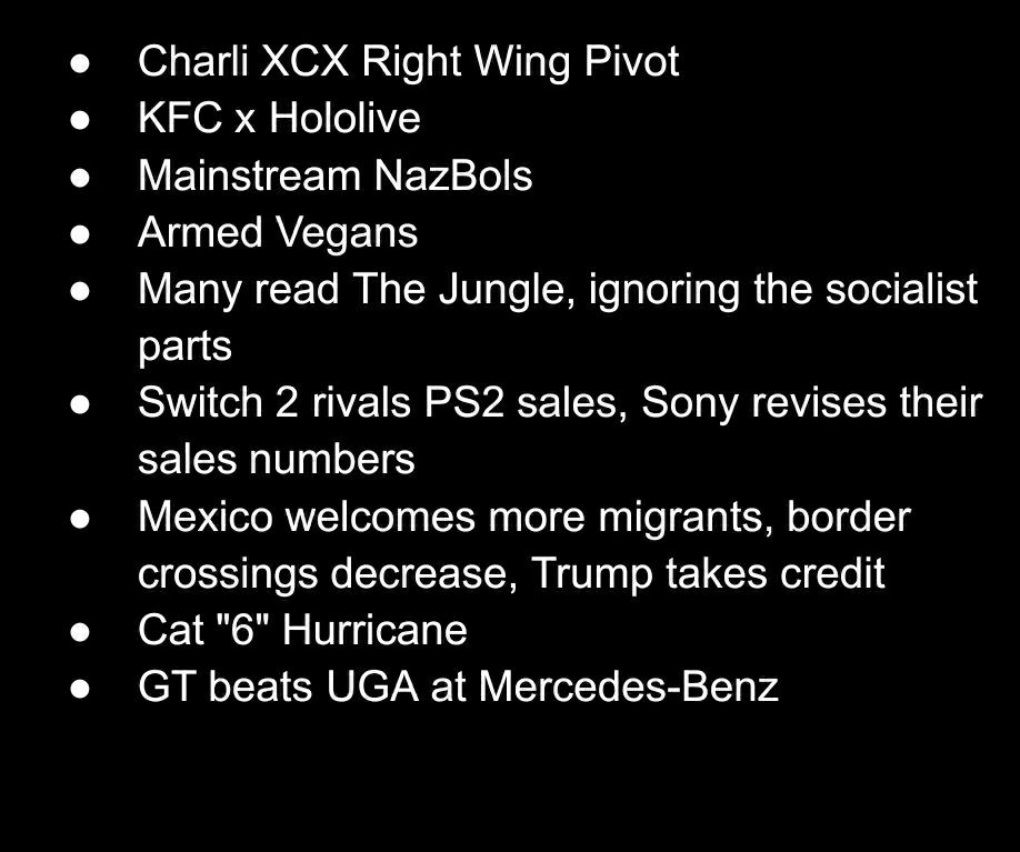 Charli XCX Right Wing Pivot

KFC x Hololive

Mainstream NazBols

Armed Vegans

Many read The Jungle, ignoring the socialist parts

Switch 2 rivals PS2 sales, Sony revises their sales numbers

Mexico welcomes more migrants, border crossings decrease, Trump takes credit

Cat "6" Hurricane

GT beats UGA at Mercedes-Benz