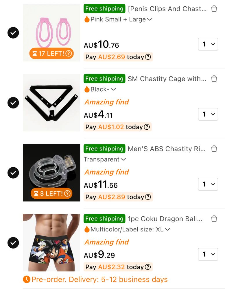 a picture of a temu cart with said orders:


Free shipping [Penis Clips And Chast... O
Pink Small + Large v


00
AU$10.76
X 17 LEFT! @
Pay AU$2.69 today O
Free shipping
J SM Chastity Cage with... D
Black- v
Amazing find
1 v

AU$4.11
Pay AU$1.02 today O
Free shipping Men'S ABS Chastity Ri... O
Transparent v
1く

Amazing find
AU$11.56
& 3 LEFT! O
Pay AU$2.89 today®
1く

Free shipping 1pc Goku Dragon Ball... D
•Multicolor/Label size: XLV
Amazing find
Aus9.
Pay AU$2.32 today ®
J Pre-order. Delivery: 5-12 business days
v