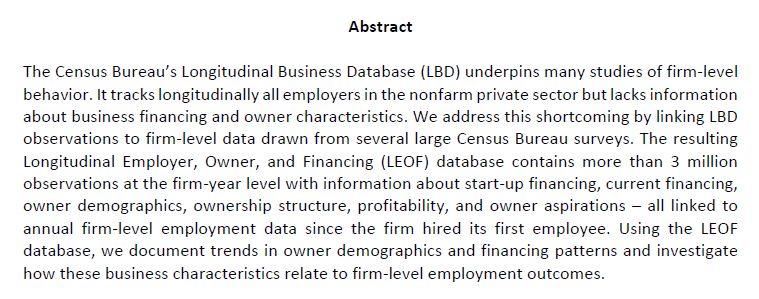 The Census Bureau’s Longitudinal Business Database (LBD) underpins many studies of firm-level
behavior. It tracks longitudinally all employers in the nonfarm private sector but lacks information
about business financing and owner characteristics. We address this shortcoming by linking LBD
observations to firm-level data drawn from several large Census Bureau surveys. The resulting
Longitudinal Employer, Owner, and Financing (LEOF) database contains more than 3 million
observations at the firm-year level with information about start-up financing, current financing,
owner demographics, ownership structure, profitability, and owner aspirations – all linked to
annual firm-level employment data since the firm hired its first employee. Using the LEOF
database, we document trends in owner demographics and financing patterns and investigate
how these business characteristics relate to firm-level employment outcomes.