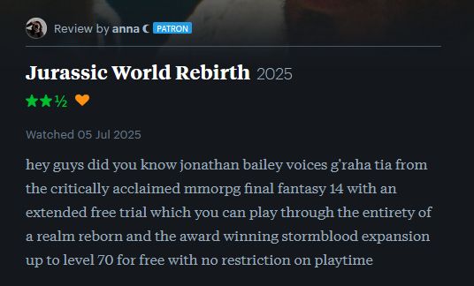 screenshot of a letterboxd review for jurassic world rebirth: "hey guys did you know jonathan bailey voices g'raha tia from the critically acclaimed mmorpg final fantasy 14 with an extended free trial which you can play through the entirety of a realm reborn and the award winning stormblood expansion up to level 70 for free with no restriction on playtime"