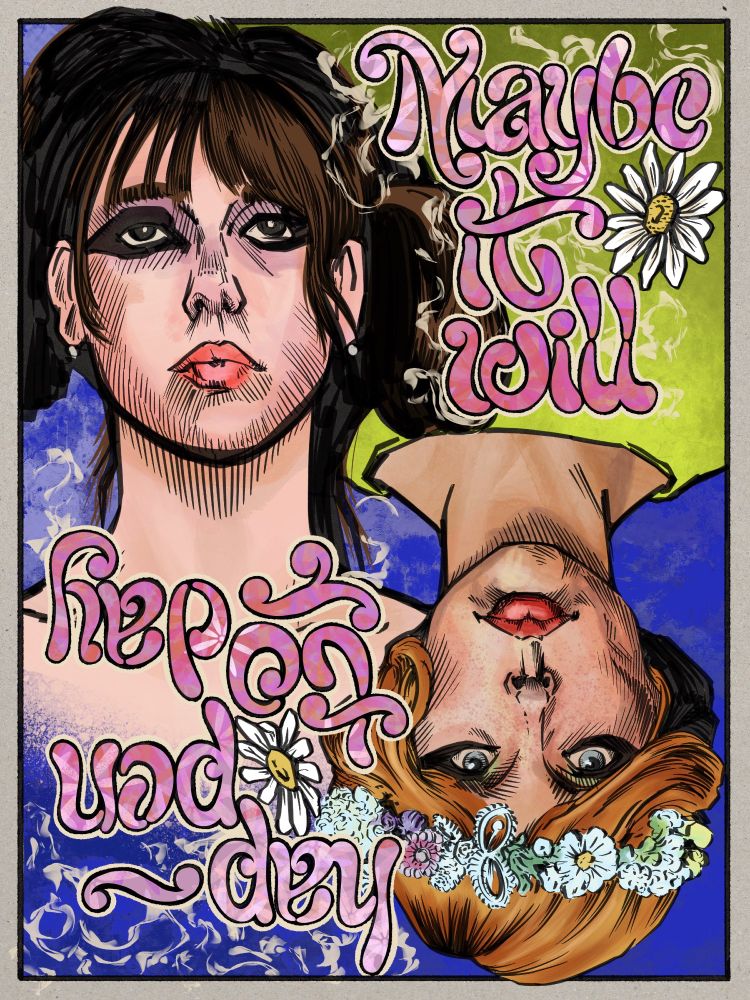 A digital illustration done in a comics-like ink and color style. Portraits of two women flipped 180º from each other somewhat in the manner or a playing card. In the top left quadrant of the frame is a white woman with brunette hair done up in fluffy pigtails. She has pink lipstick and purplish eye shadow. In the lower right quadrant is a white woman with short ginger hair wearing a flower crown. She has redder lipstick and yellowish eyeshadow. Both women have heavy, thick black lines painted around their eyes. Both of their expressions are extremely neutral. The ginger woman is wearing a lime green dress that makes up the color of the background  of the top half of the image behind the brunette, and the rest of the background is an intense blue. In the top right and lower left quadrants is loopy hand drawn lettering reading 'Maybe it will / Hap-pen today.' with the second half of the phrase inverted to match the orientation of the ginger woman. There are daisies set within the lettering. This was all because I wanted to draw the two main characters of the 1966 Czech film, 'Daisies'. It's really something and you should watch it. 