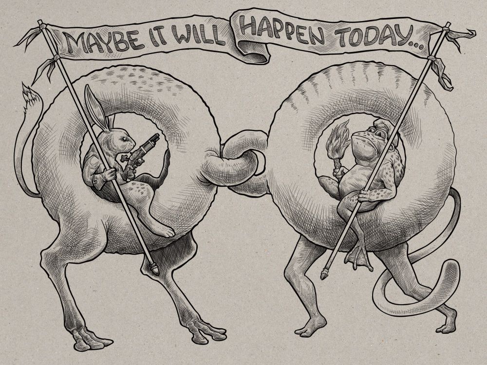 Again, a strange one, stick with me. This is a digital ink drawing on a toned paper background done with lots of crosshatching. Two basic donut/torus shapes. Each one has two legs. On the left they are animal-type hind legs with the e toes each; on the right they are human-like legs. Left has spots on its upper area and a fox-like upright tail, right has stripes and a long sweeping tail something like a puma. Each torus has a smaller torus shape in what you’d perceive to be its ‘front’. The one in the left is horizontal and the left is vertical and they are linked together. Inside the hole of the left torus reclines a rabbit with quite long ears. In his nearer hand he holds a flag pole and in his far hand a flintlock pistol. Facing the rabbit from the hole of the other torus is a frog holding a matching flagpole and a torch. Their two flagpoles hold a banner between them over their two mounts which reads ‘Maybe it will happen today’. 