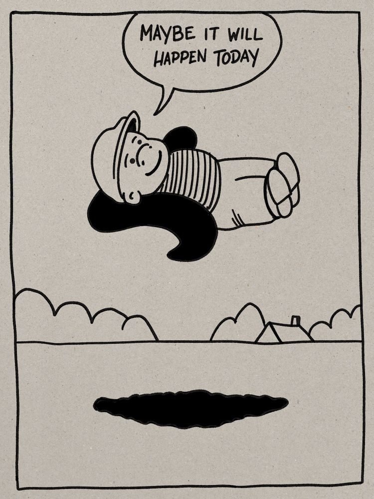 A tribute to one of my all time favorite panels of Nancy by Ernie Bushmiller soaring Sluggo in a hands-behind-head reclining position seemingly unsupported hovering in midair with some generalized Bushmiller landscape behind. The original text in his speech balloon has been replaced with ‘Maybe it will happen today’. If you post the original panel in response to mine you will probably get blocked. 