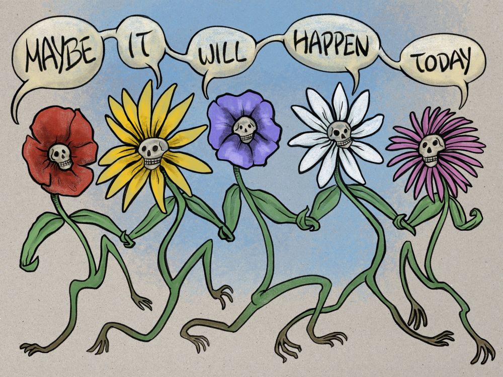 Digital illustration of five anthropomorphic flowers (poppy, sunflower, pansy, daisy, coneflower) holding leaves and trailing along happily on their rooty feet. The center of each flower is a grinning skull. Five individual but connected speech bubbles from each flower read ‘Maybe it will happen today’. 