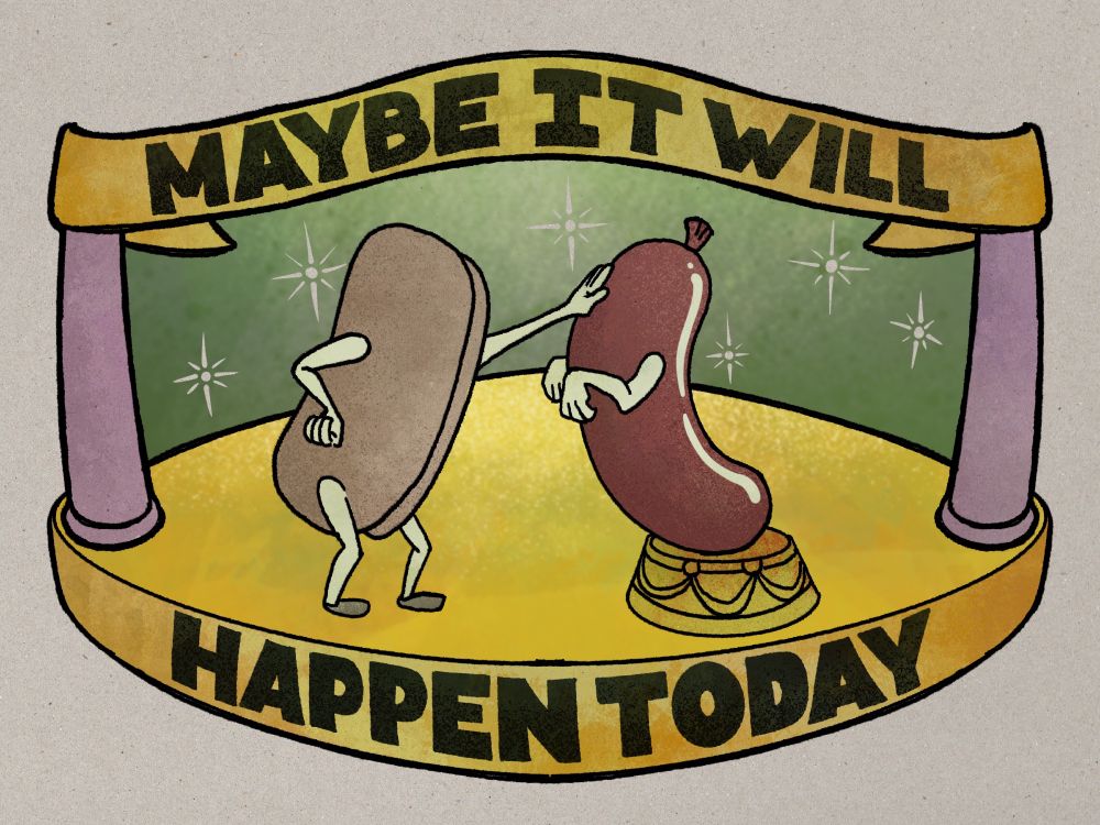 A round low yellow platform on which we see standing a hot dog bun with cartoon arms and legs. The bun is patting with one hand a red frankfurter with cartoon arms that is perched on a little stand in an obeisant posture. They are clearly working up to a tremendous stunt. A banner matching the platform is suspended over the scene by mauve columns. The background is a gradated, muted green with a few stylized sparkles on it. On the banner and the front of the platform are the words, ‘MAYBE IT WILL HAPPEN TODAY’