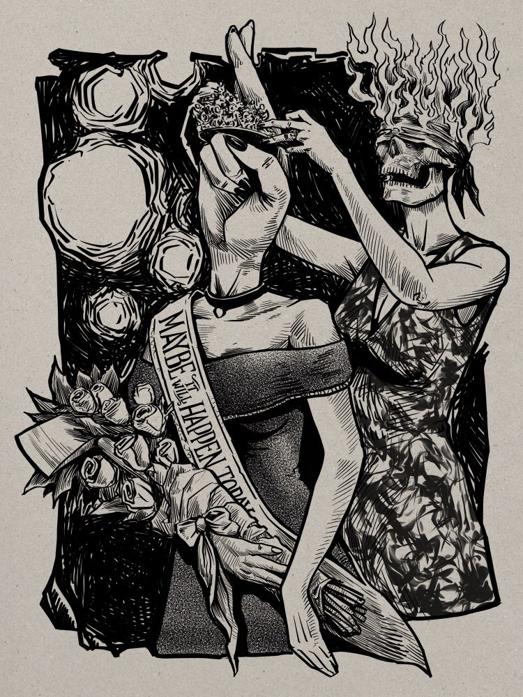 Digital ink illustration on tinted paper background. At center is a pageant queen in a black of the shoulder gown and wearing a sash and holding a bouquet of roses. Her head is actually a large hand in a ‘fingers crossed’ position. Behind her another pageant lay in a dress placing a sparkly tiara around the two extended crossed fingers of the first one’s ‘head’. Tiara lady’s head is a blindfolded skull with its entire cranium on fire. It’s like symbolism or something. If you look a bit closely at the bouquet of roses you can see an axe head protruding from it and the queen’s sash reads ‘Maybe it will happen today’ with the last word partially obscured behind the flowers. 