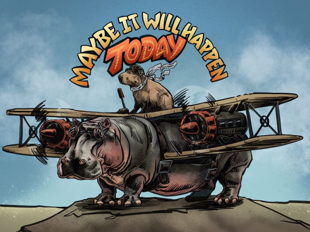 Digital illustration in ink and color style. A hippopotamus standing on a low hillock. He has the wings and engines of a biplane strapped to his flanks. The propellers are spinning and he's wearing goggles. Sitting on top of the upper wing in front of a control stick is a capybara wearing a white silk scarf that's flapping in th breeze, a leather old-timey aviator helmet and goggles. Just two aquatic mammals who are friends taking to the air. Arcing agains the blue sky and clouds of the background is lettering reading 'Maybe it will happen today'.