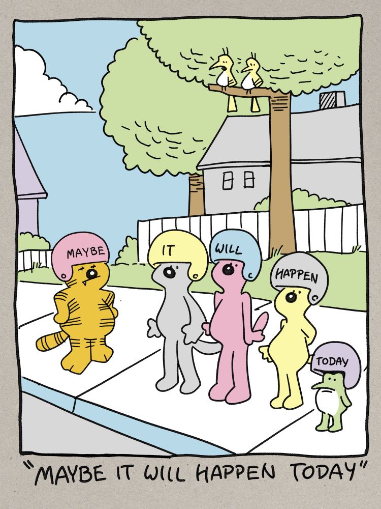 A tribute to the suburban surrealist version of Heathcliff by Peter Gallagher. Heathcliff, an orange cartoon cat, is standing on a neighborhood sidewalk with three generic compatriot cats and a frog. All of the assembled are wearing helmets in various colors. Each helmet has one word written on it and read together they say ‘Maybe it will happen today’. Sitting in a tree above the sidewalk are two yellow birds one of whom is speaking the caption of the comic which is ‘Maybe it will happen today’. 