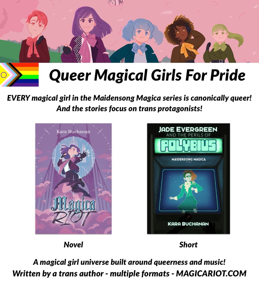 Artwork of the five main characters of "Magica Riot" - Sara, Claire, Nova, Cass, and Hana - above a progress pride flag and text that reads "Queer Magical Girls for Pride." More text then reads "EVERY magical girl in the Maidensong Magica series is canonically queer! And the stories focus on trans protagonists!"

Below this is the cover art for the novel "Magica Riot" and the short novelette "Jade Evergreen and the Perils of Polybius," along with text identifying them as a novel and a short.

More text then reads: "A magical girl universe built around queerness and music! Written by a trans author - multiple formats - MAGICARIOT.COM"