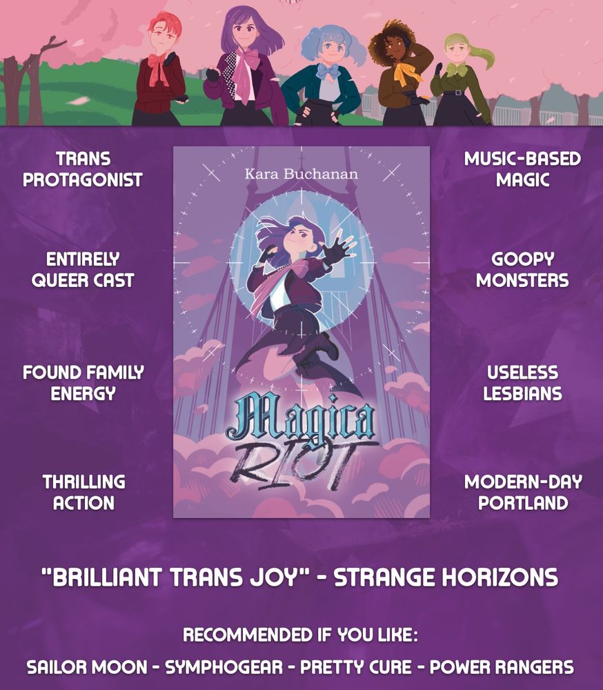 Artwork of the cover art of "Magica Riot," featuring protagonist Claire in her purple magical girl costuming posing in front of the St. Johns Bridge in Portland, Oregon. Across the top, artwork of her and the other four main characters in a park is placed. Around the book art are placed several blocks of text: "trans protagonist," "entirely queer cast," "found family energy," "thrilling action," "music-based magic," "goopy monsters," "useless lesbians," "modern-day Portland." A quote from Strange Horizons Magazine calling the book "Brilliant trans joy" comes next. Finally, text at the bottom reads: "Recommended if you like Sailor Moon, Symphogear, Pretty Cure, Power Rangers"