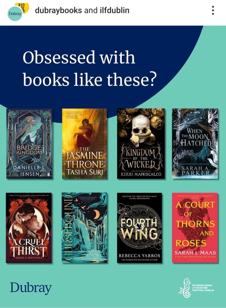 Obsessed with Romantasy books like these? The grid shows eight books listed below -
Bridge Kingdom by Danielle Jensen
The Jasmine Throne by Tasha Suri
Kingdom of the Wicked by Kerri Maniscalco
When the Moon Hatched by Sarah A Parker 
A Cruel Thirst by Angela Montoya
Cursebound by Saara El-Arifi
Fourth Wing by Rebecca Yarros
A Court of Thorns and Roses by Sarah J Maas
Held by Dubray Books at International Literature Festival Dublin 



