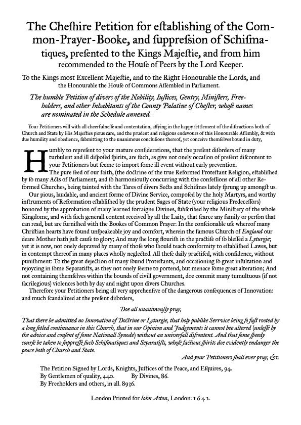 A reproduction of roughly what the Cheshire Petition looked like. It reads:

The Cheshire Petition for establishing the Common-Prayer-Booke, and suppression of Schismatiques, presented to the Kings Majestie, and from him recommended to the House of Peers by the Lord Keeper.

To the Kings most Excellent Majestie, and to the Right Honourable the Lords, and the Honourable the House of Commons Assembled in Parliament.

Your Petitioners will with all cheerfulness and contentation, affying in the happy settlement of the distractions both of Church and State by His Majesties pious care, and the prudent and religious endevours of this Honourable Assembly, & with due humility and obedience, submitting to the unanimous conclusions thereof, yet conceive themselves bound in duty,

Humbly to represent to your mature considerations, that the present disorders of many turbulent and ill disposed spirits, are such, as give not onely occasion of present discontent to your Petitioners but seeme to import some ill event without early prevention.
   The pure seed of our faith, (the doctrine of the true Reformed Protestant Religion, established by so many Acts of Parliament, and so harmoniously concurring with the confessions of all other Reformed Churches, being tainted with the Tares of divers Sects and Schismes lately sprung up amongst us. 
   Our pious, laudable, and ancient forme of Divine Service, composed by the holy Martyrs, and worthy instruments of Reformation established by the prudent Sages of State (your religious Predecessors) honored by the approbation of many learned forraigne Divines, subscribed by the Ministery of the whole Kingdome, and with such generall content received by all the Laity, that scarce any family or person that can read, but are furnished with the Bookes of Common Prayer: In the conscionable use whereof many Christian…

(and continues from there. For full text, go to link in the first comment