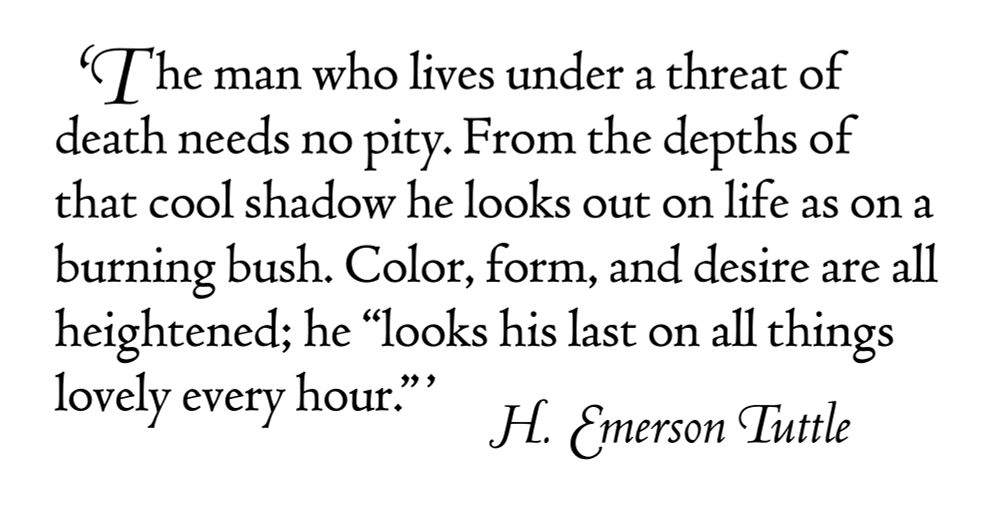 'The man who lives under a threat of death needs no pity. From the depths of that cool shadow he looks out on life as on a burning bush. Colour, form, and desire are all heightened; he “looks his last on all things lovely every hour.”’ — H. Emerson Tuttle (internal quotation from Walter de la Mare's poem, ‘Fare Well’)