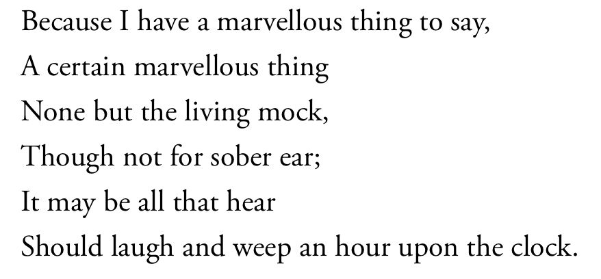 Because I have a marvellous thing to say,
A certain marvellous thing
None but the living mock,
Though not for sober ear;
It may be all that hear
Should laugh and weep an hour upon the clock.