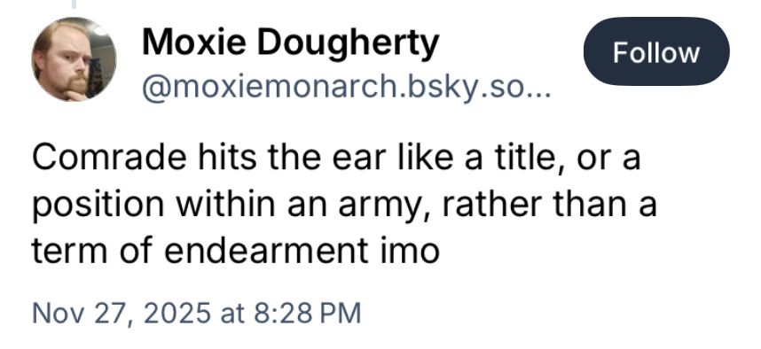 Bluesky post reads: "Moxie Dougherty
@moxiemonarch.bsky.so...

Comrade hits the ear like a title, or a position within an army, rather than a term of endearment imo"