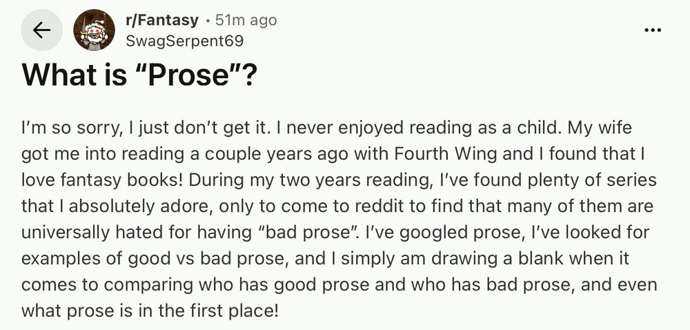 Reddit post in Fantasy: "What is "Prose"?
•••
I'm so sorry, I just don't get it. I never enjoyed reading as a child. My wife got me into reading a couple years ago with Fourth Wing and I found that I love fantasy books! During my two years reading, I've found plenty of series that I absolutely adore, only to come to reddit to find that many of them are universally hated for having "bad prose". I've googled prose, I've looked for examples of good vs bad prose, and I simply am drawing a blank when it comes to comparing who has good prose."