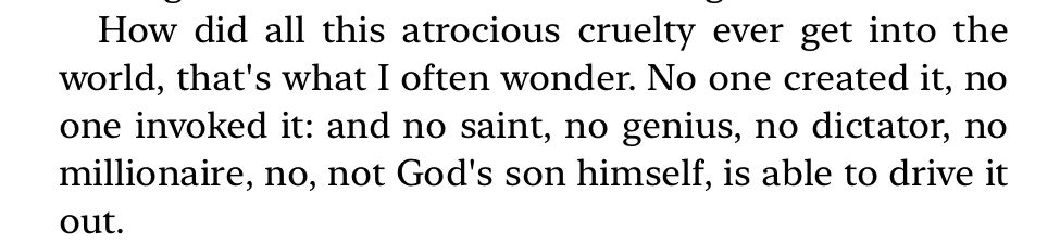 How did all this atrocious cruelty ever get into the world, that's what I often wonder. No one created it, no one invoked it: and no saint, no genius, no dictator, no millionaire, no, not God's son himself, is able to drive it out.