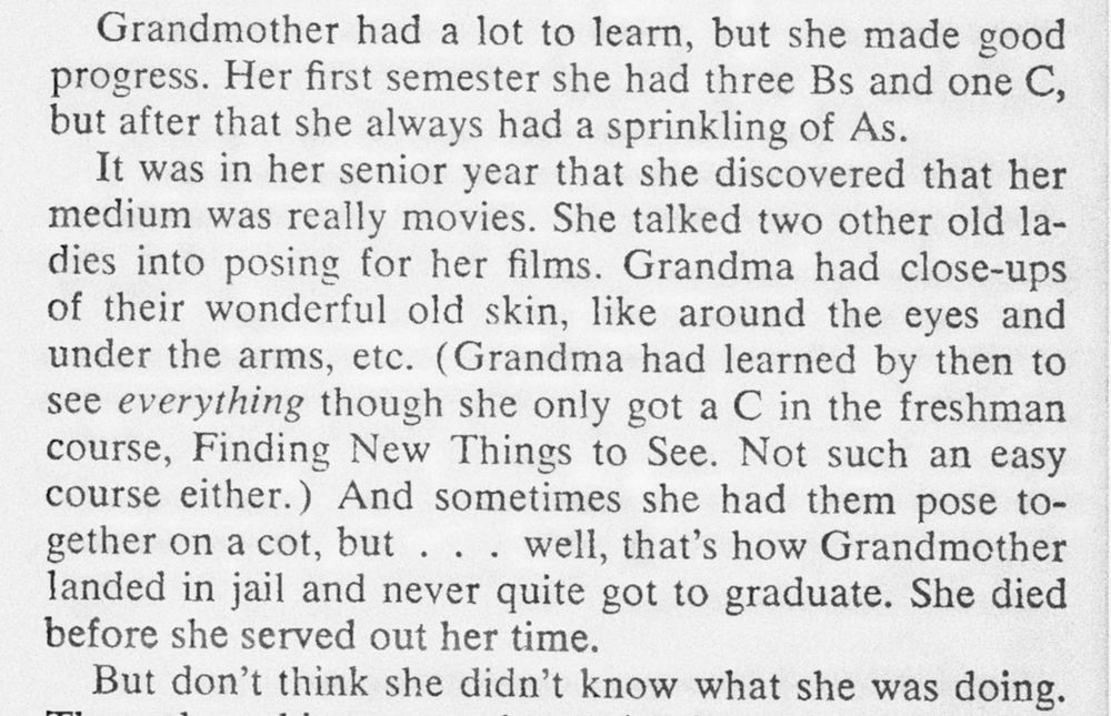 Grandmother had a lot to learn, but she made good progress. Her first semester she had three Bs and one C, but after that she always had a sprinkling of As.

It was in her senior year that she discovered that her medium was really movies. She talked two other old ladies into posing for her films. Grandma had close-ups of their wonderful old skin, like around the eyes and under the arms, etc. (Grandma had learned by then to see everything though she only got a C in the freshman course, Finding New Things to See. Not such an easy course either.) And sometimes she had them pose together on a cot, but . . . well, that's how Grandmother landed in jail and never quite got to graduate. She died before she served out her time.

But don't think she didn't know what she was doing.