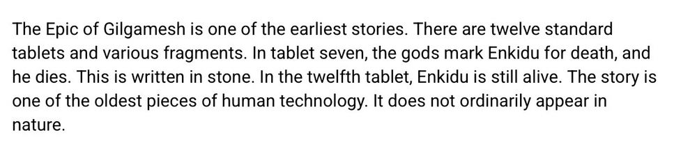 The Epic of Gilgamesh is one of the earliest stories. There are twelve standard tablets and various fragments. In tablet seven, the gods mark Enkidu for death, and he dies. This is written in stone. In the twelfth tablet, Enkidu is still alive. The story is one of the oldest pieces of human technology. It does not ordinarily appear in nature.