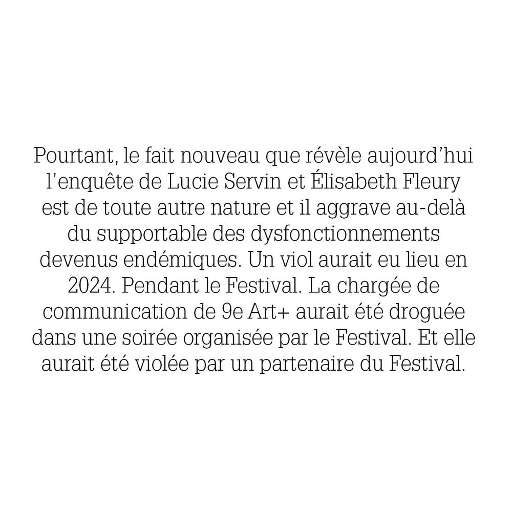 Pourtant, le fait nouveau que révèle aujourd'hui
l'enquête de Lucie Servin et Élisabeth Fleury
est de toute autre nature et il aggrave au-delà
du supportable des dysfonctionnements
devenus endémiques. Un viol aurait eu lieu en
2024. Pendant le Festival. La chargée de
communication de 9e Art+ aurait été droguée
dans une soirée organisée par le Festival. Et elle
aurait été violée par un partenaire du Festival.