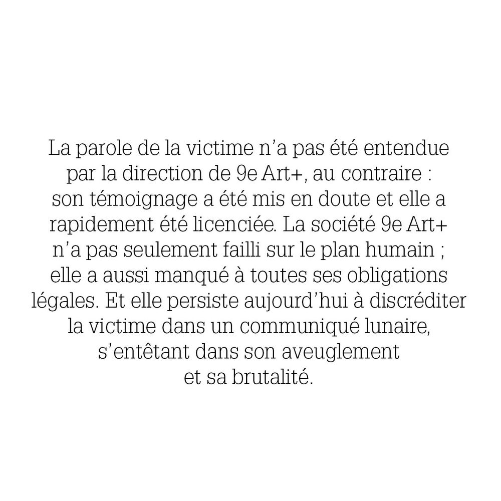 La parole de la victime n'a pas été entendue
par la direction de 9e Art+, au contraire :
son témoignage a été mis en doute et elle a
rapidement été licenciée. La société 9e Art+
n'a pas seulement failli sur le plan humain;
elle a aussi manqué à toutes ses obligations
légales. Et elle persiste aujourd'hui à discréditer
la victime dans un communiqué lunaire,
s'entêtant dans son aveuglement
et sa brutalité.