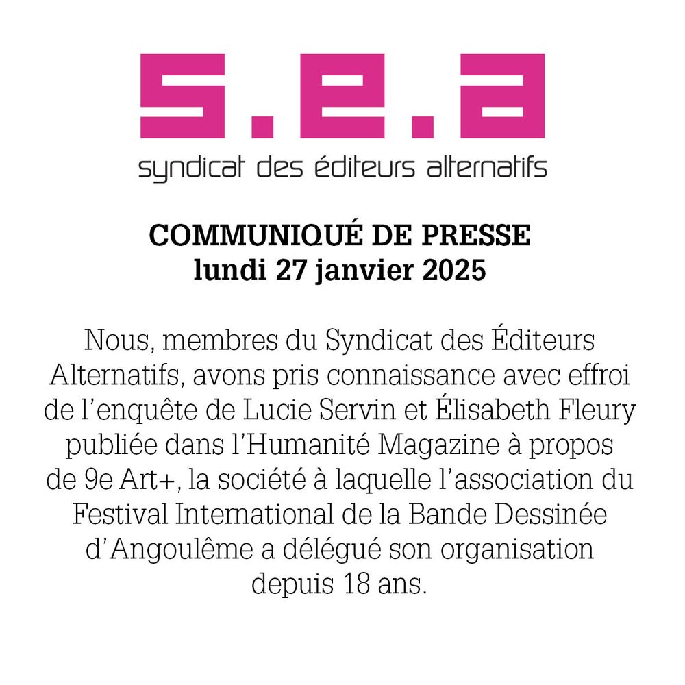 Communiqué de presse du syndicat des éditeurs alternatifs. 27 janvier 2025.
Nous, membres du Syndicat des éditeurs alternatifs, avons pris connaissance avec effroi de l'enquête de Lucie Servin et Élisabeth Fleury publiée dans l'Humanité Magazine à propos de 9eArt+, la société à laquelle l'association du Festival International de la BD d'Angoulême a délégué son organisation depuis 18ans.