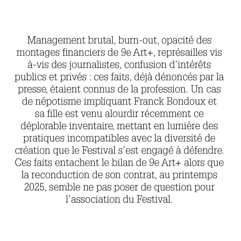 Management brutal, burn-out, opacité des montages financiers de 9e Art/, représailles vis-à-vis des journalistes, confusion d'intérêts publics et privés : ces faits, déjà dénoncés par la presse, étaient connus de la profession. Un cas de népotisme impliquant Franck Bondoux et sa fille est venu alourdir récemment ce déplorable inventaire, mettant en lumière des pratiques indomptables avec la diversité de création que le festival s'est engagé à défendre. Ces faits entachent le bilan de 9eArt+ alors que la reconduction de son contrat, au printemps 2025 semble ne pas poser de question pour l'association du festival. 