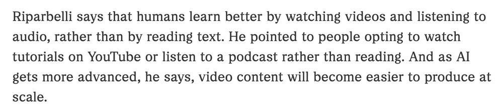 Riparbelli says that humans learn better by watching videos and listening to audio, rather than by reading text. He pointed to people opting to watch tutorials on YouTube or listen to a podcast rather than reading. And as AI gets more advanced, he says, video content will become easier to produce at scale.
