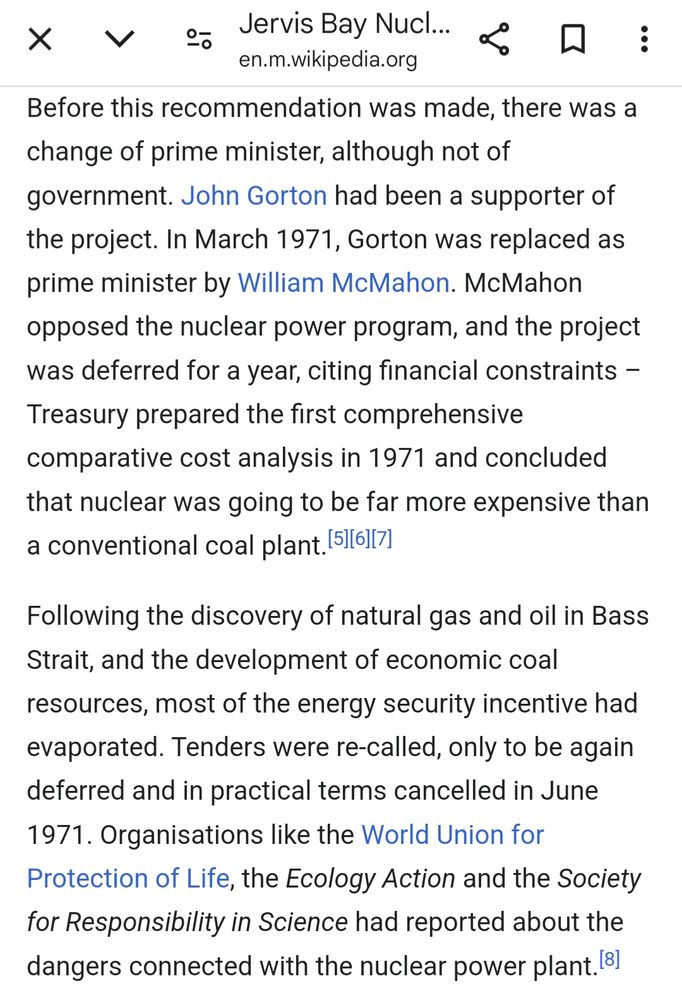 Before this recommendation was made, there was a change of prime minister, although not of government. John Gorton had been a supporter of the project. In March 1971, Gorton was replaced as prime minister by William McMahon. McMahon opposed the nuclear power program, and the project was deferred for a year, citing financial constraints – Treasury prepared the first comprehensive comparative cost analysis in 1971 and concluded that nuclear was going to be far more expensive than a conventional coal plant.[5][6][7]

Following the discovery of natural gas and oil in Bass Strait, and the development of economic coal resources, most of the energy security incentive had evaporated. Tenders were re-called, only to be again deferred and in practical terms cancelled in June 1971. Organisations like the World Union for Protection of Life, the Ecology Action and the Society for Responsibility in Science had reported about the dangers connected with the nuclear power plant.[8]