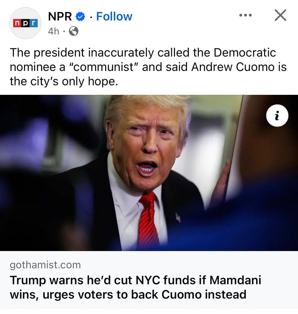 Screenshot of an NPR post featuring a photo of trump and a caption that reads “The president inaccurately called the Democratic nominee a "communist" and said Andrew Cuomo is the city's only hope.

Trump warns he'd cut NYC funds if Mamdani wins, urges voters to back Cuomo instead”