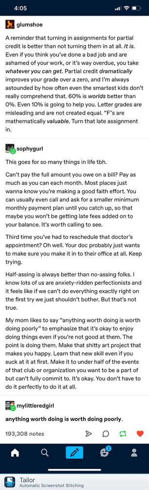 glumshoe:
A reminder that turning in assignments for partial credit is better than not turning them in at all. It is.
Even if you think you've done a bad job and are ashamed of your work, or it's way overdue, you take whatever you can get. Partial credit dramatically improves your grade over a zero, and I'm always astounded by how often even the smartest kids don't really comprehend that. 60% is worlds better than 0%. Even 10% is going to help you. Letter grades are misleading and are not created equal. "F"s are mathematically valuable. Turn that late assignment in.
sophygurl:
This goes for so many things in life tbh.
Can't pay the full amount you owe on a bill? Pay as much as you can each month. Most places just wanna know you're making a good faith effort. You can usually even call and ask for a smaller minimum monthly payment plan until you catch up, so that maybe you won't be getting late fees added on to your balance. It's worth calling to see.
Third time you've had to reschedule that doctor's appointment? Oh well. Your doc probably just wants to make sure you make it in to their office at all. Keep trying.
Half-assing is always better than no-assing folks. I know lots of us are anxiety-ridden perfectionists and it feels like if we can't do everything exactly right on the first try we just shouldn't bother. But that's not true.
My mom likes to say "anything worth doing is worth doing poorly" to emphasize that it's okay to enjoy doing things even if you're not good at them. The point is doing them. Make that shitty art project that makes you happy. Learn that new skill even if you suck at it at first. Make it to under half of the events of that club or organization you want to be a part of but can't fully commit to. It's okay. You don't have to do it perfectly to do it at all.
mylittleredgirl:
anything worth doing is worth doing poorly.