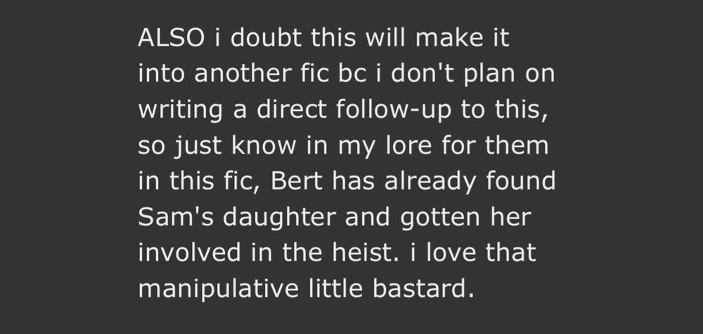 screenshot of an authors note on ao3 reading: 

ALSO i doubt this will make it into another fic bc i don't plan on writing a direct follow-up to this, so just know in my lore for them in this fic, Bert has already found Sam's daughter and gotten her involved in the heist. i love that manipulative little bastard.