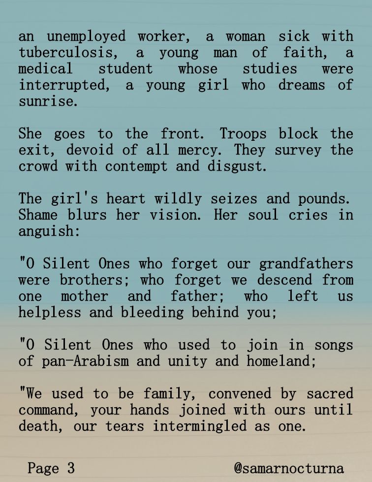 PAGE 3 of 6

Others precede her: a new amputee, an unemployed worker, a woman sick with tuberculosis, a young man of faith, a medical student whose studies were interrupted, a young girl who dreams of sunrise.

She goes to the front. Troops block the exit. They are devoid of all mercy. They view her with contempt and disgust.

The girl's heart wildly seizes and pounds. Shame blurs her vision. Her soul cries in anguish:

"O Silent Ones who forget our grandfathers were brothers; who forget we descend from one mother and father; who left us helpless and bleeding behind you;

"O Silent Ones who used to join in songs of pan-Arabism and unity and homeland;

"We used to be family, convened by sacred command, your hands joined with ours until death, our tears intermingled as one.