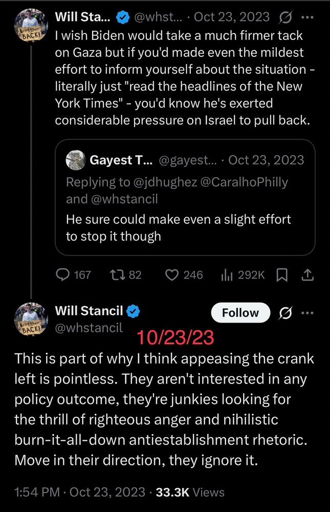 10/23/23:

This is part of why I think appeasing the crank left is pointless. They aren't interested in any policy outcome, they're junkies looking for the thrill of righteous anger and nihilistic burn-it-all-down antiestablishment rhetoric. Move in their direction, they ignore it.